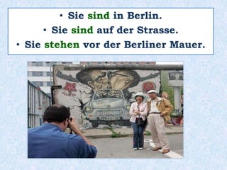 • Sie sind in Berlin.
• Sie sind auf der Strasse.
• Sie stehen vor der Berliner Mauer.
 