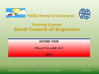24 July 2017SCE FIDIC Training 1011 BTA - Dr. Moustafa Ismail July 2017 LEC- IV 1
LECTURE FOUR
‫وبركاته‬ ‫هللا‬ ‫ورحمة‬ ‫عليكن‬ ‫السالم‬
2017
.
Training Course:
Saudi Council of Engineers
FIDIC Forms of Contracts
 