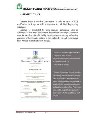 6
SUMMER TRAINING REPORT 2014 (INTEGRAL UNIVERSITY, LUCKNOW)
MOHTISHAM ALI (1100111112)
 QUALITY POLICY
Gammon India is the first Construction in India to have ISO9001
certification in design as well as execution for all Civil Engineering
structures.
Gammon is committed to form seamless partnership with its
customers, so that their requirements become our challenge. Gammon’s
quest for excellence is achieved by its innovative engineering and quality
execution of the projects, on time, within budget, by its high performance
team which is adaptable to each project..
 