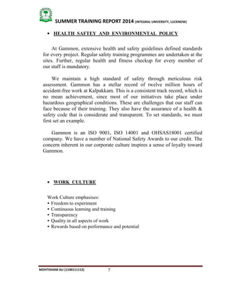 7
SUMMER TRAINING REPORT 2014 (INTEGRAL UNIVERSITY, LUCKNOW)
MOHTISHAM ALI (1100111112)
 HEALTH SAFTEY AND ENVIRONMENTAL POLICY
At Gammon, extensive health and safety guidelines defined standards
for every project. Regular safety training programmes are undertaken at the
sites. Further, regular health and fitness checkup for every member of
our staff is mandatory.
We maintain a high standard of safety through meticulous risk
assessment. Gammon has a stellar record of twelve million hours of
accident­free work at Kalpakkam. This is a consistent track record, which is
no mean achievement, since most of our initiatives take place under
hazardous geographical conditions. These are challenges that our staff can
face because of their training. They also have the assurance of a health &
safety code that is considerate and transparent. To set standards, we must
first set an example.
Gammon is an ISO 9001, ISO 14001 and OHSAS18001 certified
company. We have a number of National Safety Awards to our credit. The
concern inherent in our corporate culture inspires a sense of loyalty toward
Gammon.
 WORK CULTURE
Work Culture emphasises:
• Freedom to experiment
• Continuous learning and training
• Transparency
• Quality in all aspects of work
• Rewards based on performance and potential
 
