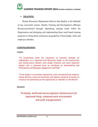 8
SUMMER TRAINING REPORT 2014 (INTEGRAL UNIVERSITY, LUCKNOW)
MOHTISHAM ALI (1100111112)
 TRAINING
Human Resources Department believes that Quality is the hallmark
of any successful venture. Quality Training and Development ofHuman
Resourcesisrealized through: Identifying training needs within the
Organization and designing and implementing those need based training
programs to bring about continuous up­gradation of knowledge, skills and
employee attitudes.
VISION&MISSION
VISION
“To Consistently build the reputation of Gammon amongst all
stakeholders as a respected and influential leader in the Construction
and Infrastructure Domain with Global Presence and Local Expertise
backed with a sustained focus on attributes of Sustainability and
Profitability and Employee engagement and Pride”
“To be leaders in innovation engineering, with uncompromising integrity,
timely delivery, pride and ownership and highest standards of quality to
reinforce the positioning of the organisation as “Builders to the Nation”.
MISSION
"To design, build and service physical infrastructure for
improved living, enhanced work environment
and swift transportation."
 