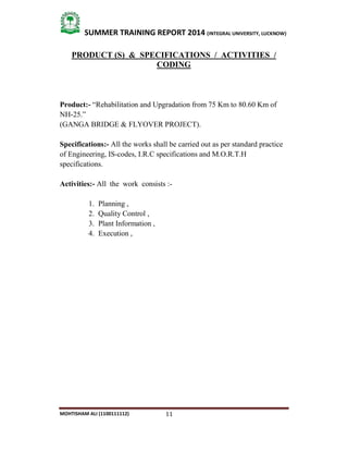 11
SUMMER TRAINING REPORT 2014 (INTEGRAL UNIVERSITY, LUCKNOW)
MOHTISHAM ALI (1100111112)
PRODUCT (S) & SPECIFICATIONS / ACTIVITIES /
CODING
Product:- “Rehabilitation and Upgradation from 75 Km to 80.60 Km of
NH­25.”
(GANGA BRIDGE & FLYOVER PROJECT).
Specifications:- All the works shall be carried out as per standard practice
of Engineering, IS­codes, I.R.C specifications and M.O.R.T.H
specifications.
Activities:- All the work consists :­
1. Planning ,
2. Quality Control ,
3. Plant Information ,
4. Execution ,
 