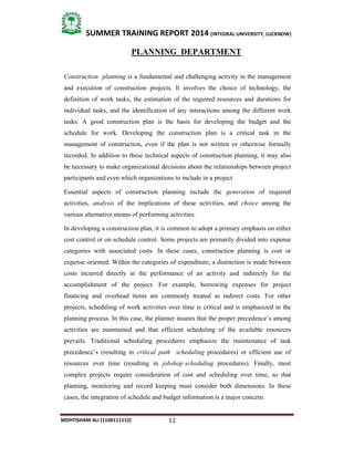 12
SUMMER TRAINING REPORT 2014 (INTEGRAL UNIVERSITY, LUCKNOW)
MOHTISHAM ALI (1100111112)
PLANNING DEPARTMENT
Construction planning is a fundamental and challenging activity in the management
and execution of construction projects. It involves the choice of technology, the
definition of work tasks, the estimation of the required resources and durations for
individual tasks, and the identification of any interactions among the different work
tasks. A good construction plan is the basis for developing the budget and the
schedule for work. Developing the construction plan is a critical task in the
management of construction, even if the plan is not written or otherwise formally
recorded. In addition to these technical aspects of construction planning, it may also
be necessary to make organizational decisions about the relationships between project
participants and even which organizations to include in a project.
Essential aspects of construction planning include the generation of required
activities, analysis of the implications of these activities, and choice among the
various alternative means of performing activities.
In developing a construction plan, it is common to adopt a primary emphasis on either
cost control or on schedule control. Some projects are primarily divided into expense
categories with associated costs. In these cases, construction planning is cost or
expense oriented. Within the categories of expenditure, a distinction is made between
costs incurred directly in the performance of an activity and indirectly for the
accomplishment of the project. For example, borrowing expenses for project
financing and overhead items are commonly treated as indirect costs. For other
projects, scheduling of work activities over time is critical and is emphasized in the
planning process. In this case, the planner insures that the proper precedence’s among
activities are maintained and that efficient scheduling of the available resources
prevails. Traditional scheduling procedures emphasize the maintenance of task
precedence’s (resulting in critical path scheduling procedures) or efficient use of
resources over time (resulting in jobshop scheduling procedures). Finally, most
complex projects require consideration of cost and scheduling over time, so that
planning, monitoring and record keeping must consider both dimensions. In these
cases, the integration of schedule and budget information is a major concern.
 
