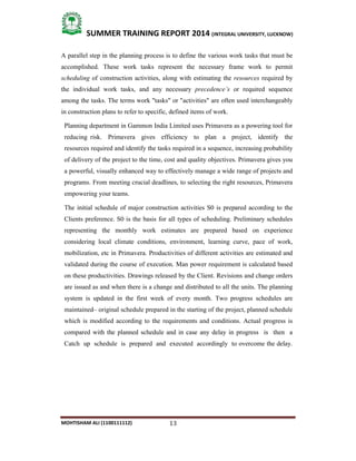 13
SUMMER TRAINING REPORT 2014 (INTEGRAL UNIVERSITY, LUCKNOW)
MOHTISHAM ALI (1100111112)
A parallel step in the planning process is to define the various work tasks that must be
accomplished. These work tasks represent the necessary frame work to permit
scheduling of construction activities, along with estimating the resources required by
the individual work tasks, and any necessary precedence’s or required sequence
among the tasks. The terms work "tasks" or "activities" are often used interchangeably
in construction plans to refer to specific, defined items of work.
Planning department in Gammon India Limited uses Primavera as a powering tool for
reducing risk. Primavera gives efficiency to plan a project, identify the
resources required and identify the tasks required in a sequence, increasing probability
of delivery of the project to the time, cost and quality objectives. Primavera gives you
a powerful, visually enhanced way to effectively manage a wide range of projects and
programs. From meeting crucial deadlines, to selecting the right resources, Primavera
empowering your teams.
The initial schedule of major construction activities S0 is prepared according to the
Clients preference. S0 is the basis for all types of scheduling. Preliminary schedules
representing the monthly work estimates are prepared based on experience
considering local climate conditions, environment, learning curve, pace of work,
mobilization, etc in Primavera. Productivities of different activities are estimated and
validated during the course of execution. Man power requirement is calculated based
on these productivities. Drawings released by the Client. Revisions and change orders
are issued as and when there is a change and distributed to all the units. The planning
system is updated in the first week of every month. Two progress schedules are
maintained– original schedule prepared in the starting of the project, planned schedule
which is modified according to the requirements and conditions. Actual progress is
compared with the planned schedule and in case any delay in progress is then a
Catch up schedule is prepared and executed accordingly to overcome the delay.
 