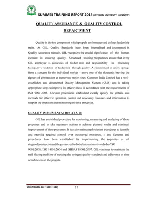 15
SUMMER TRAINING REPORT 2014 (INTEGRAL UNIVERSITY, LUCKNOW)
MOHTISHAM ALI (1100111112)
QUALITY ASSURANCE & QUALITY CONTROL
DEPARTMENT
Quality is the key component which propels performance and defines leadership
traits. At GIL, Quality Standards have been internalised and documented in
Quality Assurance manuals. GIL recognizes the crucial significance of the human
element in ensuring quality. Structured training programmes ensure that every
GIL employee is conscious of his/her role and responsibility in extending
Company’s tradition of leadership through quality. A commitment to safety springs
from a concern for the individual worker – every one of the thousands braving the
rigours of construction at numerous project sites. Gammon India Limited has a well­
established and documented Quality Management System (QMS) and is taking
appropriate steps to improve its effectiveness in accordance with the requirements of
ISO 9001:2008. Relevant procedures established clearly specify the criteria and
methods for effective operation, control and necessary resources and information to
support the operation and monitoring of these processes.
QUALITY IMPLEMENTATION AT SITE
GIL has established procedure for monitoring, measuring and analyzing of these
processes and to take necessary actions to achieve planned results and continual
improvement of these processes. It has also maintained relevant procedures to identify
and exercise required control over outsourced processes, if any Systems and
procedures have been established for implementing the requisites at all
stagesofconstructionandtheyareaccreditedtotheInternationalstandardsofISO
9001:2008, ISO 14001:2004 and OHSAS 18001:2007. GIL continues to maintain the
trail blazing tradition of meeting the stringent quality standards and adherence to time
schedules in all the projects.
 