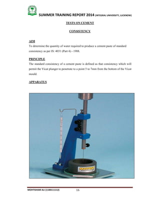 16
SUMMER TRAINING REPORT 2014 (INTEGRAL UNIVERSITY, LUCKNOW)
MOHTISHAM ALI (1100111112)
TESTS ON CEMENT
CONSISTENCY
AIM
To determine the quantity of water required to produce a cement paste of standard
consistency as per IS: 4031 (Part 4) ­ 1988.
PRINCIPLE
The standard consistency of a cement paste is defined as that consistency which will
permit the Vicat plunger to penetrate to a point 5 to 7mm from the bottom of the Vicat
mould.
APPARATUS
 