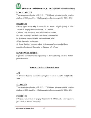17
SUMMER TRAINING REPORT 2014 (INTEGRAL UNIVERSITY, LUCKNOW)
MOHTISHAM ALI (1100111112)
VICAT APPARATUS
Vicat apparatus conforming to IS: 5513 ­ 1976 Balance, whose permissible variation
at a load of 1000g should be +1.0g Gauging trowel conforming to IS: 10086 ­ 1982
PROCEDURE
i) Weigh approximately 400g of cement and mix it with a weighed quantity of water.
The time of gauging should be between 3 to 5 minutes.
ii) Fill the Vicat mould with paste and level it with a trowel.
iii) Lower the plunger gently till it touches the cement surface.
iv) Release the plunger allowing it to sink into the paste.
v) Note the reading on the gauge.
vi) Repeat the above procedure taking fresh samples of cement and different
quantities of water until the reading on the gauge is 5 to 7mm.
REPORTING OF RESULTS
Express the amount of water as a percentage of the weight of dry cement to the first
place of decimal.
INITIAL AND FINAL SETTING TIME
AIM
To determine the initial and the final setting time of cement as per IS: 4031 (Part 5) ­
1988.
APPARATUS
Vicat apparatus conforming to IS: 5513 ­ 1976 Balance, whose permissible variation
at a load of 1000g should be +1.0g Gauging trowel conforming to IS: 10086 ­ 1982
PROCEDURE
i) Prepare a cement paste by gauging the cement with 0.85 times the water required to
give a paste of standard consistency.
 