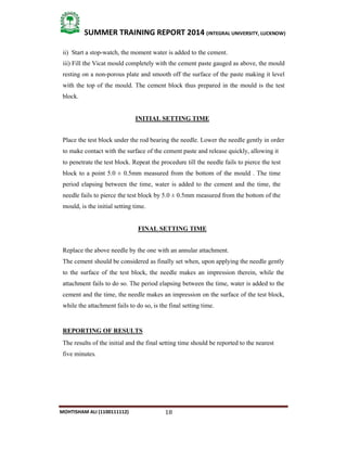 18
SUMMER TRAINING REPORT 2014 (INTEGRAL UNIVERSITY, LUCKNOW)
MOHTISHAM ALI (1100111112)
ii) Start a stop­watch, the moment water is added to the cement.
iii) Fill the Vicat mould completely with the cement paste gauged as above, the mould
resting on a non­porous plate and smooth off the surface of the paste making it level
with the top of the mould. The cement block thus prepared in the mould is the test
block.
INITIAL SETTING TIME
Place the test block under the rod bearing the needle. Lower the needle gently in order
to make contact with the surface of the cement paste and release quickly, allowing it
to penetrate the test block. Repeat the procedure till the needle fails to pierce the test
block to a point 5.0 ± 0.5mm measured from the bottom of the mould . The time
period elapsing between the time, water is added to the cement and the time, the
needle fails to pierce the test block by 5.0 ± 0.5mm measured from the bottom of the
mould, is the initial setting time.
FINAL SETTING TIME
Replace the above needle by the one with an annular attachment.
The cement should be considered as finally set when, upon applying the needle gently
to the surface of the test block, the needle makes an impression therein, while the
attachment fails to do so. The period elapsing between the time, water is added to the
cement and the time, the needle makes an impression on the surface of the test block,
while the attachment fails to do so, is the final setting time.
REPORTING OF RESULTS
The results of the initial and the final setting time should be reported to the nearest
five minutes.
 