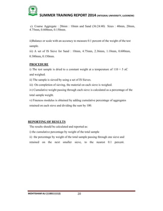 20
SUMMER TRAINING REPORT 2014 (INTEGRAL UNIVERSITY, LUCKNOW)
MOHTISHAM ALI (1100111112)
c). Coarse Aggregate : 20mm : 10mm and Sand (36:24:40) Sizes : 40mm, 20mm,
4.75mm, 0.600mm, 0.150mm.
ii)Balance or scale with an accuracy to measure 0.1 percent of the weight of the test
sample.
iii) A set of IS Sieve for Sand : 10mm, 4.75mm, 2.36mm, 1.18mm, 0.600mm,
0.300mm, 0.150mm.
PROCEDURE
i) The test sample is dried to a constant weight at a temperature of 110 + 5 oC
and weighed.
ii) The sample is sieved by using a set of IS Sieves.
iii) On completion of sieving, the material on each sieve is weighed.
iv) Cumulative weight passing through each sieve is calculated as a percentage of the
total sample weight.
v) Fineness modulus is obtained by adding cumulative percentage of aggregates
retained on each sieve and dividing the sum by 100.
REPORTING OF RESULTS
The results should be calculated and reported as:
i) the cumulative percentage by weight of the total sample
ii) the percentage by weight of the total sample passing through one sieve and
retained on the next smaller sieve, to the nearest 0.1 percent.
 
