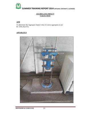 23
SUMMER TRAINING REPORT 2014 (INTEGRAL UNIVERSITY, LUCKNOW)
MOHTISHAM ALI (1100111112)
AGGREGATE IMPACT
VALUE TEST
AIM
To determine the Aggregate Impact value of coarse aggregates as per
IS: 2386 (Part IV).
APPARATUS
 