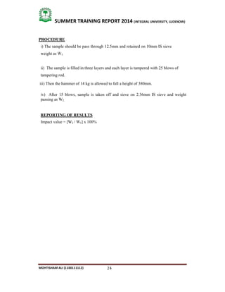 24
SUMMER TRAINING REPORT 2014 (INTEGRAL UNIVERSITY, LUCKNOW)
MOHTISHAM ALI (1100111112)
PROCEDURE
i) The sample should be pass through 12.5mm and retained on 10mm IS sieve
weight as W1.
ii) The sample is filled in three layers and each layer is tampered with 25 blows of
tampering rod.
iii) Then the hammer of 14 kg is allowed to fall a height of 380mm.
iv) After 15 blows, sample is taken off and sieve on 2.36mm IS sieve and weight
passing as W2.
REPORTING OF RESULTS
Impact value = [W2 / W1] x 100%
 