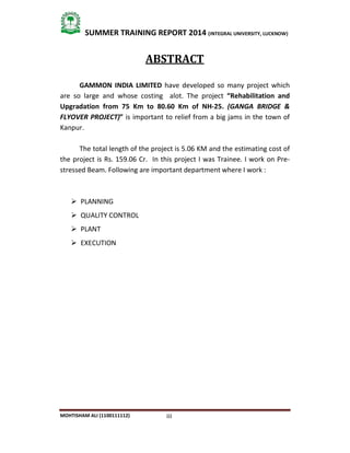 iii
SUMMER TRAINING REPORT 2014 (INTEGRAL UNIVERSITY, LUCKNOW)
MOHTISHAM ALI (1100111112)
ABSTRACT
GAMMON INDIA LIMITED have developed so many project which
are so large and whose costing alot. The project “Rehabilitation and
Upgradation from 75 Km to 80.60 Km of NH-25. (GANGA BRIDGE &
FLYOVER PROJECT)” is important to relief from a big jams in the town of
Kanpur.
The total length of the project is 5.06 KM and the estimating cost of
the project is Rs. 159.06 Cr. In this project I was Trainee. I work on Pre-
stressed Beam. Following are important department where I work :
 PLANNING
 QUALITY CONTROL
 PLANT
 EXECUTION
 