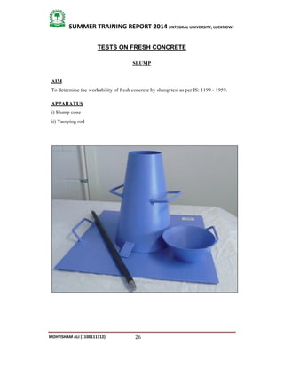 26
SUMMER TRAINING REPORT 2014 (INTEGRAL UNIVERSITY, LUCKNOW)
MOHTISHAM ALI (1100111112)
TESTS ON FRESH CONCRETE
SLUMP
AIM
To determine the workability of fresh concrete by slump test as per IS: 1199 ­ 1959.
APPARATUS
i) Slump cone
ii) Tamping rod
 