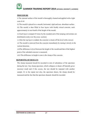 27
SUMMER TRAINING REPORT 2014 (INTEGRAL UNIVERSITY, LUCKNOW)
MOHTISHAM ALI (1100111112)
PROCEDURE
i) The internal surface of the mould is thoroughly cleaned and applied with a light
coat of oil.
ii) The mould is placed on a smooth, horizontal, rigid and non­ absorbent surface.
iii) The mould is then filled in four layers with freshly mixed concrete, each
approximately to one­fourth of the height of the mould.
iv) Each layer is tamped 25 times by the rounded end of the tamping rod (strokes are
distributed evenly over the cross­ section).
v) After the top layer is rodded, the concrete is struck off the level with a trowel.
vi) The mould is removed from the concrete immediately by raising it slowly in the
vertical direction.
vii)The difference in level between the height of the mould and that of the highest
point of the subsided concrete is measured.
viii) This difference in height in mm is the slump of the concrete.
REPORTING OF RESULTS
The slump measured should be recorded in mm of subsidence of the specimen
during the test. Any slump specimen, which collapses or shears off laterally gives
incorrect result and if this occurs, the test should be repeated with another
sample. If, in the repeat test also, the specimen shears, the slump should be
measured and the fact that the specimen sheared, should be recorded.
 