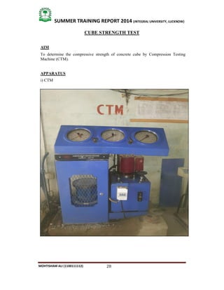 28
SUMMER TRAINING REPORT 2014 (INTEGRAL UNIVERSITY, LUCKNOW)
MOHTISHAM ALI (1100111112)
CUBE STRENGTH TEST
AIM
To determine the compressive strength of concrete cube by Compression Testing
Machine (CTM).
APPARATUS
i) CTM
 