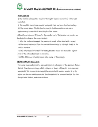 29
SUMMER TRAINING REPORT 2014 (INTEGRAL UNIVERSITY, LUCKNOW)
MOHTISHAM ALI (1100111112)
PROCEDURE
i) The internal surface of the mould is thoroughly cleaned and applied with a light
coat of oil.
ii) The mould is placed on a smooth, horizontal, rigid and non­ absorbent surface.
iii) The mould is then filled in four layers with freshly mixed concrete, each
approximately to one­fourth of the height of the mould.
iv) Each layer is tamped 25 times by the rounded end of the tamping rod (strokes are
distributed evenly over the cross­ section).
v) After the top layer is rodded, the concrete is struck off the level with a trowel.
vi) The mould is removed from the concrete immediately by raising it slowly in the
vertical direction.
vii)The difference in level between the height of the mould and that of the highest
point of the subsided concrete is measured.
viii) This difference in height in mm is the slump of the concrete.
REPORTING OF RESULTS
The slump measured should be recorded in mm of subsidence of the specimen during
the test. Any slump specimen, which collapses or shears off laterally gives incorrect
result and if this occurs, the test should be repeated with another sample. If, in the
repeat test also, the specimen shears, the slump should be measured and the fact that
the specimen sheared, should be recorded.
 