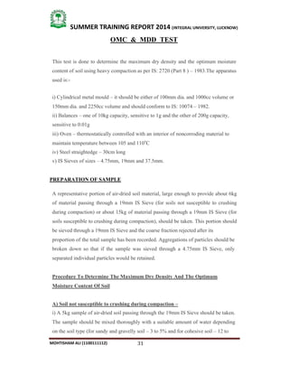 31
SUMMER TRAINING REPORT 2014 (INTEGRAL UNIVERSITY, LUCKNOW)
MOHTISHAM ALI (1100111112)
OMC & MDD TEST
This test is done to determine the maximum dry density and the optimum moisture
content of soil using heavy compaction as per IS: 2720 (Part 8 ) – 1983.The apparatus
used is:­
i) Cylindrical metal mould – it should be either of 100mm dia. and 1000cc volume or
150mm dia. and 2250cc volume and should conform to IS: 10074 – 1982.
ii) Balances – one of 10kg capacity, sensitive to 1g and the other of 200g capacity,
sensitive to 0.01g
iii) Oven – thermostatically controlled with an interior of noncorroding material to
maintain temperature between 105 and 110o
C
iv) Steel straightedge – 30cm long
v) IS Sieves of sizes – 4.75mm, 19mm and 37.5mm.
PREPARATION OF SAMPLE
A representative portion of air­dried soil material, large enough to provide about 6kg
of material passing through a 19mm IS Sieve (for soils not susceptible to crushing
during compaction) or about 15kg of material passing through a 19mm IS Sieve (for
soils susceptible to crushing during compaction), should be taken. This portion should
be sieved through a 19mm IS Sieve and the coarse fraction rejected after its
proportion of the total sample has been recorded. Aggregations of particles should be
broken down so that if the sample was sieved through a 4.75mm IS Sieve, only
separated individual particles would be retained.
Procedure To Determine The Maximum Dry Density And The Optimum
Moisture Content Of Soil
A) Soil not susceptible to crushing during compaction –
i) A 5kg sample of air­dried soil passing through the 19mm IS Sieve should be taken.
The sample should be mixed thoroughly with a suitable amount of water depending
on the soil type (for sandy and gravelly soil – 3 to 5% and for cohesive soil – 12 to
 