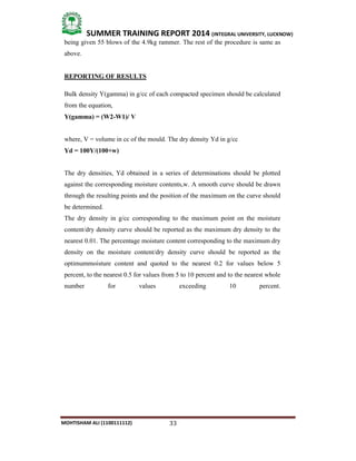 33
SUMMER TRAINING REPORT 2014 (INTEGRAL UNIVERSITY, LUCKNOW)
MOHTISHAM ALI (1100111112)
being given 55 blows of the 4.9kg rammer. The rest of the procedure is same as
above.
REPORTING OF RESULTS
Bulk density Y(gamma) in g/cc of each compacted specimen should be calculated
from the equation,
Y(gamma) = (W2-W1)/ V
where, V = volume in cc of the mould. The dry density Yd in g/cc
Yd = 100Y/(100+w)
The dry densities, Yd obtained in a series of determinations should be plotted
against the corresponding moisture contents,w. A smooth curve should be drawn
through the resulting points and the position of the maximum on the curve should
be determined.
The dry density in g/cc corresponding to the maximum point on the moisture
content/dry density curve should be reported as the maximum dry density to the
nearest 0.01. The percentage moisture content corresponding to the maximum dry
density on the moisture content/dry density curve should be reported as the
optimummoisture content and quoted to the nearest 0.2 for values below 5
percent, to the nearest 0.5 for values from 5 to 10 percent and to the nearest whole
number for values exceeding 10 percent.
 