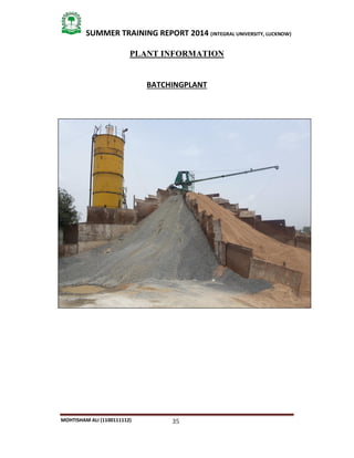 35
SUMMER TRAINING REPORT 2014 (INTEGRAL UNIVERSITY, LUCKNOW)
MOHTISHAM ALI (1100111112)
PLANT INFORMATION
BATCHINGPLANT
 