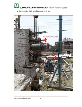 37
SUMMER TRAINING REPORT 2014 (INTEGRAL UNIVERSITY, LUCKNOW)
MOHTISHAM ALI (1100111112)
 Pre­stressing jack with Power pack – 2 nos.
 