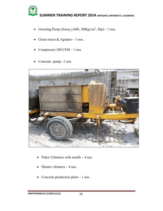 38
SUMMER TRAINING REPORT 2014 (INTEGRAL UNIVERSITY, LUCKNOW)
MOHTISHAM ALI (1100111112)
 Grouting Pump (fressy j­600, 300kg/cm2
, 2hp) – 1 nos.
 Grout mixer & Agitator – 1 nos.
 Compressor 300 CFM – 1 nos.
 Concrete pump –1 nos.
 Poker Vibrators with needle – 4 nos.
 Shutter vibrators – 4 nos.
 Concrete production plant – 1 nos.
 