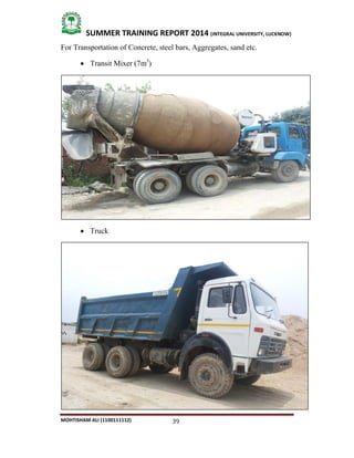 39
SUMMER TRAINING REPORT 2014 (INTEGRAL UNIVERSITY, LUCKNOW)
MOHTISHAM ALI (1100111112)
For Transportation of Concrete, steel bars, Aggregates, sand etc.
 Transit Mixer (7m3
)
 Truck
 