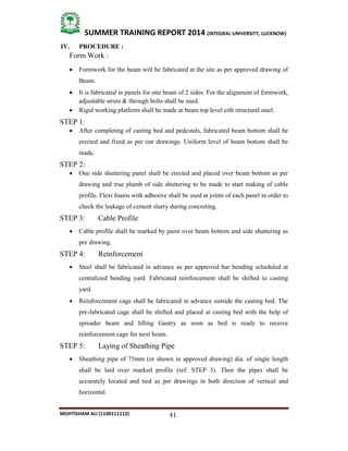 41
SUMMER TRAINING REPORT 2014 (INTEGRAL UNIVERSITY, LUCKNOW)
MOHTISHAM ALI (1100111112)
IV. PROCEDURE :
Form Work :
 Formwork for the beam will be fabricated at the site as per approved drawing of
Beam.
 It is fabricated in panels for one beam of 2 sides. For the alignment of formwork,
adjustable struts & through bolts shall be used.
 Rigid working platform shall be made at beam top level eith structural steel.
STEP 1:
 After completing of casting bed and pedestals, fabricated beam bottom shall be
erected and fixed as per our drawings. Uniform level of beam bottom shall be
made.
STEP 2:
 One side shuttering panel shall be erected and placed over beam bottom as per
drawing and true plumb of side shuttering to be made to start making of cable
profile. Flexi foams with adhesive shall be used at joints of each panel in order to
check the leakage of cement slurry during concreting.
STEP 3: Cable Profile
 Cable profile shall be marked by paint over beam bottom and side shuttering as
per drawing.
STEP 4: Reinforcement
 Steel shall be fabricated in advance as per approved bar bending scheduled at
centralized bending yard. Fabricated reinforcement shall be shifted to casting
yard.
 Reinforcement cage shall be fabricated in advance outside the casting bed. The
pre­fabricated cage shall be shifted and placed at casting bed with the help of
spreader beam and lifting Gantry as soon as bed is ready to receive
reinforcement cage for next beam.
STEP 5: Laying of Sheathing Pipe
 Sheathing pipe of 75mm (or shown in approved drawing) dia. of single length
shall be laid over marked profile (ref: STEP 3). Then the pipes shall be
accurately located and tied as per drawings in both direction of vertical and
horizontal.
 