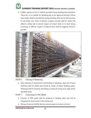 42
SUMMER TRAINING REPORT 2014 (INTEGRAL UNIVERSITY, LUCKNOW)
MOHTISHAM ALI (1100111112)
 Ladders, spacers @ 2m C/C shall be provided to keep sheathing duct in position.
78mm dia. (or as suitable for sheathing pipe as per approved drawing) 150mm
long coupler shall be provided for joining sheathing ducts and at both junctions
of end Guide cone. Joints in between couplers and pipe shall be sealed with
adhesive celling tape to prevent ingress of cement slurry in to ducts during
concreting. In addition, couplers of adjacent ducts shall be staggered whenever
possible.
STEP 6: Closing of Shuttering
 After checking of reinforcement and Profiling of sheathing, other side of beam
shuttering shall be shifted and erected by means of shutter handling gantry.
Shuttering shall be closed by side bolting as well as by fixing of tie angle and by
adjustable props.
STEP 7: Concreting of PSC Beam
 Concrete of M50 grade shall be produced at batching plant and will be
transported by transit mixers to the casting yard.
 Placing of concrete shall be done by concrete pump or concrete conveyor.
 