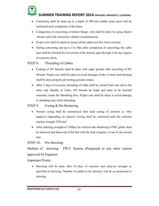 43
SUMMER TRAINING REPORT 2014 (INTEGRAL UNIVERSITY, LUCKNOW)
MOHTISHAM ALI (1100111112)
 Concreting shall be done up to a depth of 400 mm andthe same layer will be
continued until completion of the beam.
 Compaction of concreting at bottom flange, web shall be done by using shutter
vibrator and with immersion vibrator simultaneously.
 Proper care shall be taken to ensure all the cables are free from concrete.
 During concreting and up to 3 to 4hrs after completion of concreting, the cable
duct shall be checked by movement of the dummy pipe through it for any ingress
of concrete slurry.
STEP 8: Threading of Cables
 Cutting of HT Strands shall be done with angle grinder after uncoiling of HT
Strands. Proper care shall be taken to avoid damages, kinks or bents and stacking
shall be done properly preventing ground contact.
 After 3 days of concrete, threading of cable shall be started from one end to the
other end. Bundle of 12nos. HT Strands be made and same to be inserted
manually inside the Sheathing duct. Proper care shall be taken to avoid damage
to sheathing duct while threading.
STEP 9: Curing & De­Shuttering
 Normal curing shall be commenced after final setting of concrete i.e. 6hrs
(approx.) depending on cement. Curing shall be continued until the concrete
reaches strength 35N/mm2
 After attaining strength of 10Mpa, the vertical side shuttering of PSC girder shall
be removed and taken out of the bed with the help of gantry, to use in the second
bed.
STEP 10: Pre­Stressing
Method of stressing: FPCC System (Proposed) or any other system
approved by Engineer
Important Points:
 Stressing will be done after 10 days of concrete and achieves strength as
specified in Drawing. Number of cables to be stressed, will be as mentioned in
drawing.
 