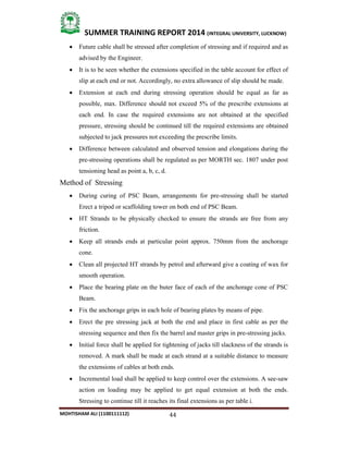 44
SUMMER TRAINING REPORT 2014 (INTEGRAL UNIVERSITY, LUCKNOW)
MOHTISHAM ALI (1100111112)
 Future cable shall be stressed after completion of stressing and if required and as
advised by the Engineer.
 It is to be seen whether the extensions specified in the table account for effect of
slip at each end or not. Accordingly, no extra allowance of slip should be made.
 Extension at each end during stressing operation should be equal as far as
possible, max. Difference should not exceed 5% of the prescribe extensions at
each end. In case the required extensions are not obtained at the specified
pressure, stressing should be continued till the required extensions are obtained
subjected to jack pressures not exceeding the prescribe limits.
 Difference between calculated and observed tension and elongations during the
pre­stressing operations shall be regulated as per MORTH sec. 1807 under post
tensioning head as point a, b, c, d.
Method of Stressing
 During curing of PSC Beam, arrangements for pre­stressing shall be started
Erect a tripod or scaffolding tower on both end of PSC Beam.
 HT Strands to be physically checked to ensure the strands are free from any
friction.
 Keep all strands ends at particular point approx. 750mm from the anchorage
cone.
 Clean all projected HT strands by petrol and afterward give a coating of wax for
smooth operation.
 Place the bearing plate on the buter face of each of the anchorage cone of PSC
Beam.
 Fix the anchorage grips in each hole of bearing plates by means of pipe.
 Erect the pre stressing jack at both the end and place in first cable as per the
stressing sequence and then fix the barrel and master grips in pre­stressing jacks.
 Initial force shall be applied for tightening of jacks till slackness of the strands is
removed. A mark shall be made at each strand at a suitable distance to measure
the extensions of cables at both ends.
 Incremental load shall be applied to keep control over the extensions. A see­saw
action on loading may be applied to get equal extension at both the ends.
Stressing to continue till it reaches its final extensions as per table i.
 
