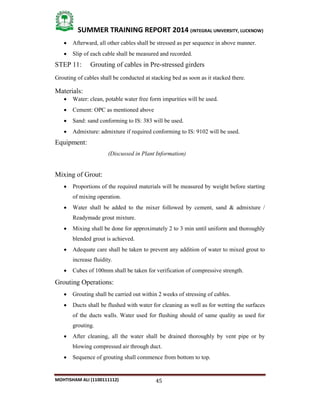 45
SUMMER TRAINING REPORT 2014 (INTEGRAL UNIVERSITY, LUCKNOW)
MOHTISHAM ALI (1100111112)
 Afterward, all other cables shall be stressed as per sequence in above manner.
 Slip of each cable shall be measured and recorded.
STEP 11: Grouting of cables in Pre­stressed girders
Grouting of cables shall be conducted at stacking bed as soon as it stacked there.
Materials:
 Water: clean, potable water free form impurities will be used.
 Cement: OPC as mentioned above
 Sand: sand conforming to IS: 383 will be used.
 Admixture: admixture if required conforming to IS: 9102 will be used.
Equipment:
(Discussed in Plant Information)
Mixing of Grout:
 Proportions of the required materials will be measured by weight before starting
of mixing operation.
 Water shall be added to the mixer followed by cement, sand & admixture /
Readymade grout mixture.
 Mixing shall be done for approximately 2 to 3 min until uniform and thoroughly
blended grout is achieved.
 Adequate care shall be taken to prevent any addition of water to mixed grout to
increase fluidity.
 Cubes of 100mm shall be taken for verification of compressive strength.
Grouting Operations:
 Grouting shall be carried out within 2 weeks of stressing of cables.
 Ducts shall be flushed with water for cleaning as well as for wetting the surfaces
of the ducts walls. Water used for flushing should of same quality as used for
grouting.
 After cleaning, all the water shall be drained thoroughly by vent pipe or by
blowing compressed air through duct.
 Sequence of grouting shall commence from bottom to top.
 