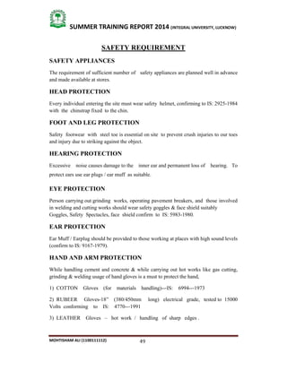 49
SUMMER TRAINING REPORT 2014 (INTEGRAL UNIVERSITY, LUCKNOW)
MOHTISHAM ALI (1100111112)
SAFETY REQUIREMENT
SAFETY APPLIANCES
The requirement of sufficient number of safety appliances are planned well in advance
and made available at stores.
HEAD PROTECTION
Every individual entering the site must wear safety helmet, confirming to IS: 2925­1984
with the chinstrap fixed to the chin.
FOOT AND LEG PROTECTION
Safety footwear with steel toe is essential on site to prevent crush injuries to our toes
and injury due to striking against the object.
HEARING PROTECTION
Excessive noise causes damage to the inner ear and permanent loss of hearing. To
protect ears use ear plugs / ear muff as suitable.
EYE PROTECTION
Person carrying out grinding works, operating pavement breakers, and those involved
in welding and cutting works should wear safety goggles & face shield suitably
Goggles, Safety Spectacles, face shield confirm to IS: 5983­1980.
EAR PROTECTION
Ear Muff / Earplug should be provided to those working at places with high sound levels
(confirm to IS: 9167­1979).
HAND AND ARM PROTECTION
While handling cement and concrete & while carrying out hot works like gas cutting,
grinding & welding usage of hand gloves is a must to protect the hand,
1) COTTON Gloves (for materials handling)­­‐IS: 6994­­‐1973
2) RUBEER Gloves­18” (380/450mm long) electrical grade, tested to 15000
Volts conforming to IS: 4770­­‐1991
3) LEATHER Gloves – hot work / handling of sharp edges .
 
