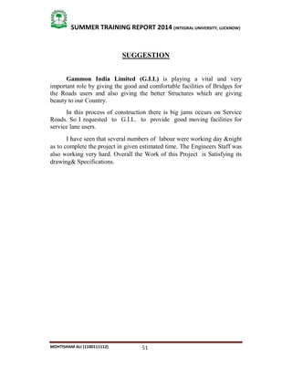 51
SUMMER TRAINING REPORT 2014 (INTEGRAL UNIVERSITY, LUCKNOW)
MOHTISHAM ALI (1100111112)
SUGGESTION
Gammon India Limited (G.I.L) is playing a vital and very
important role by giving the good and comfortable facilities of Bridges for
the Roads users and also giving the better Structures which are giving
beauty to our Country.
In this process of construction there is big jams occurs on Service
Roads. So I requested to G.I.L. to provide good moving facilities for
service lane users.
I have seen that several numbers of labour were working day &night
as to complete the project in given estimated time. The Engineers Staff was
also working very hard. Overall the Work of this Project is Satisfying its
drawing& Specifications.
 