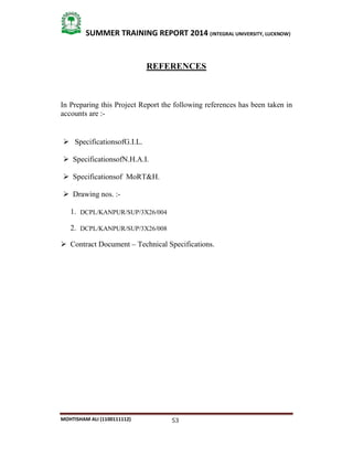 53
SUMMER TRAINING REPORT 2014 (INTEGRAL UNIVERSITY, LUCKNOW)
MOHTISHAM ALI (1100111112)
REFERENCES
In Preparing this Project Report the following references has been taken in
accounts are :­
 SpecificationsofG.I.L.
 SpecificationsofN.H.A.I.
 Specificationsof MoRT&H.
 Drawing nos. :­
1. DCPL/KANPUR/SUP/3X26/004
2. DCPL/KANPUR/SUP/3X26/008
 Contract Document – Technical Specifications.
 