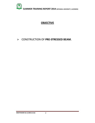2
SUMMER TRAINING REPORT 2014 (INTEGRAL UNIVERSITY, LUCKNOW)
MOHTISHAM ALI (1100111112)
OBJECTIVE
 CONSTRUCTION OF PRE-STRESSED BEAM.
 