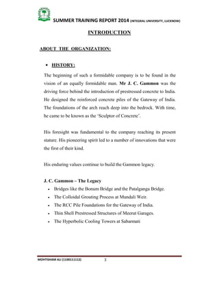 3
SUMMER TRAINING REPORT 2014 (INTEGRAL UNIVERSITY, LUCKNOW)
MOHTISHAM ALI (1100111112)
INTRODUCTION
ABOUT THE ORGANIZATION:
 HISTORY:
The beginning of such a formidable company is to be found in the
vision of an equally formidable man. Mr J. C. Gammon was the
driving force behind the introduction of prestressed concrete to India.
He designed the reinforced concrete piles of the Gateway of India.
The foundations of the arch reach deep into the bedrock. With time,
he came to be known as the ‘Sculptor of Concrete’.
His foresight was fundamental to the company reaching its present
stature. His pioneering spirit led to a number of innovations that were
the first of their kind.
His enduring values continue to build the Gammon legacy.
J. C. Gammon – The Legacy
 Bridges like the Bonum Bridge and the Patalganga Bridge.
 The Colloidal Grouting Process at Mundali Weir.
 The RCC Pile Foundations for the Gateway of India.
 Thin Shell Prestressed Structures of Meerut Garages.
 The Hyperbolic Cooling Towers at Sabarmati
 