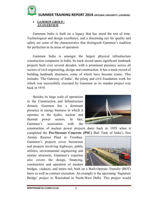 4
SUMMER TRAINING REPORT 2014 (INTEGRAL UNIVERSITY, LUCKNOW)
MOHTISHAM ALI (1100111112)
 GAMMON GROUP :
AN OVERVIEW
Gammon India is built on a legacy that has stood the test of time.
Technological and design excellence, and a discerning eye for quality and
safety are some of the characteristics that distinguish Gammon’s tradition
for perfection in its areas of operation.
Gammon India is amongst the largest physical infrastructure
construction companies in India. Its track record spans significant landmark
projects built over several decades, with a prominent presence across all
sectors of civil engineering, design and construction. It has a track record of
building landmark structures, some of which have become iconic. This
includes ‘The Gateway of India’, the piling and civil foundation work for
which was successfully executed by Gammon as its maiden project way
back in 1919.
Besides its large scale of operations
in the Construction and Infrastructure
domain, Gammon has a dominant
presence in energy business in which it
operates in the hydro, nuclear and
thermal power sectors. In fact,
Gammon’s association with the
construction of nuclear power projects dates back to 1959 when it
completed the Pre-Stresses Concrete (PSC) Ball Tank of India’s first
Atomic Reactor Plant in Trombay.
Gammon’s projects cover businesses
and projects involving highways, public
utilities, environmental engineering and
marine structures. Gammon’s expertise
also covers the design, financing,
construction and operation of modern
bridges, viaducts, and metro rail, both on a Built­Operate–Transfer (BOT)
basis as well as contract execution. An example is the upcoming ‘Signature
Bridge’ project in Wazirabad in North­West Delhi. This project would
 