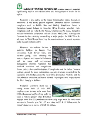 5
SUMMER TRAINING REPORT 2014 (INTEGRAL UNIVERSITY, LUCKNOW)
MOHTISHAM ALI (1100111112)
significantly help in the efficient flow and management of traffic in the
region.
Gammon is also active in the Social Infrastructure sector through its
operations in the realty project segment. Examples include residential
complexes such as Pebble Bay and Godrej WoodsMan Estate in
Bangalore,Godrej Kalyan in Mumbai, RNA Exotica, Mumbai; Hotel
complexes such as Hotel Leela Palace, Chennai and G Staad, Bangalore
besides commercial complexes such as Galleria Mall(INXS) in Bangalore.
Gammon is also currently undertaking a major project for ISKON at Sri
Mayapur in West Bengal involving the construction of a temple complex
and a modern cultural centre.
Gammon international include a
majority holding in Franco Tosi
Meccanica, SAE Power lines, and
Sofinter group, Italy spanning the
sectors of power and industrial boilers as
well as waste and environment
management systems. Gammon has
received accolades and recognitions
from a variety of reputed institutions. Examples include the Indian Concrete
Institute Award for most outstanding concrete structure presented for the
segmental arch bridge across the River Beas (Himachal Pradesh) and the
first prize for ‘Excellent Aesthetics’ for the Vidyasagar Sethu Project across
the River Hoogly in Kolkata.
Currently Gammon India has a
strong talent base of over 3350
employees on its own rolls apart from
5500 officers and staff working under its
aegis at various project sites. It further
engages more than 200,000 labour/staff on daily wage basis. Its stand­alone
turnover in financial year 2011­12 was close to US $ 1.1 billion with the
Group’s turnover in excess of US $ 1.6 billion.
 