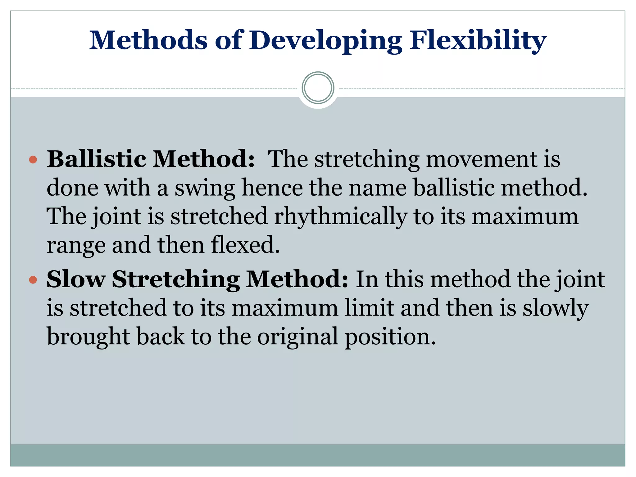 Methods of Developing Flexibility
 Ballistic Method: The stretching movement is
done with a swing hence the name ballistic method.
The joint is stretched rhythmically to its maximum
range and then flexed.
 Slow Stretching Method: In this method the joint
is stretched to its maximum limit and then is slowly
brought back to the original position.
 