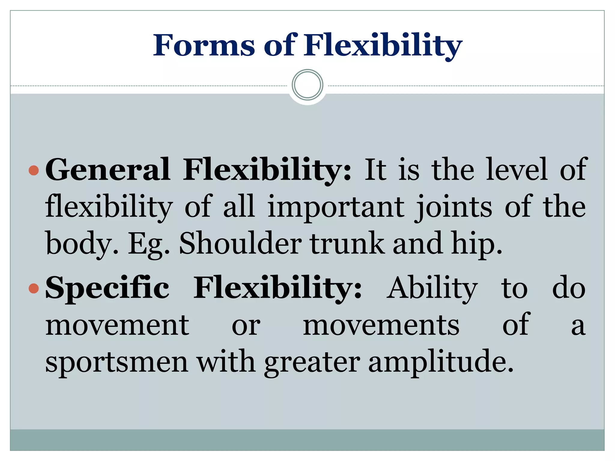 Forms of Flexibility
 General Flexibility: It is the level of
flexibility of all important joints of the
body. Eg. Shoulder trunk and hip.
 Specific Flexibility: Ability to do
movement or movements of a
sportsmen with greater amplitude.
 