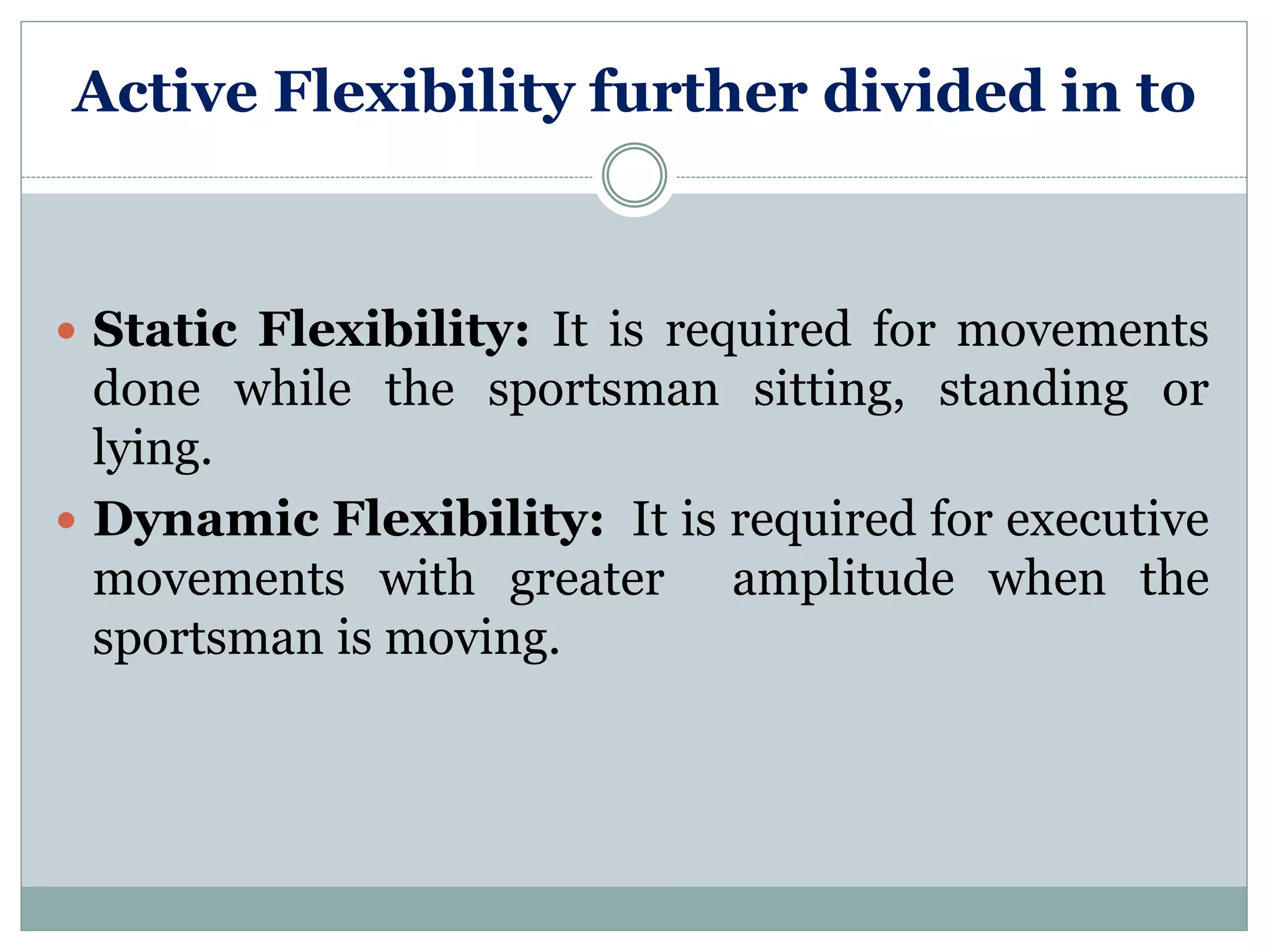Active Flexibility further divided in to
 Static Flexibility: It is required for movements
done while the sportsman sitting, standing or
lying.
 Dynamic Flexibility: It is required for executive
movements with greater amplitude when the
sportsman is moving.
 