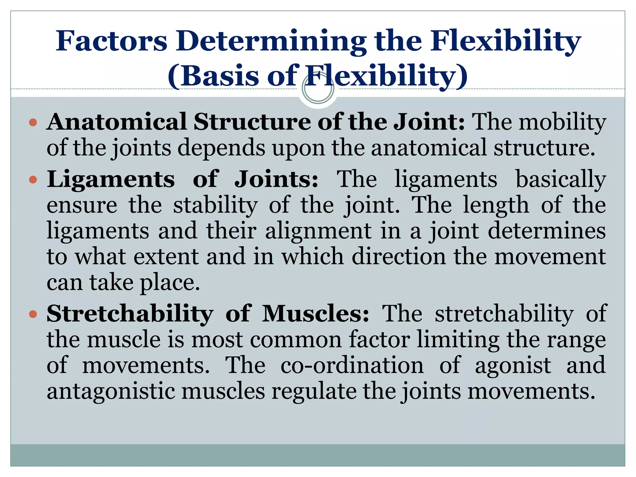 Factors Determining the Flexibility
(Basis of Flexibility)
 Anatomical Structure of the Joint: The mobility
of the joints depends upon the anatomical structure.
 Ligaments of Joints: The ligaments basically
ensure the stability of the joint. The length of the
ligaments and their alignment in a joint determines
to what extent and in which direction the movement
can take place.
 Stretchability of Muscles: The stretchability of
the muscle is most common factor limiting the range
of movements. The co-ordination of agonist and
antagonistic muscles regulate the joints movements.
 