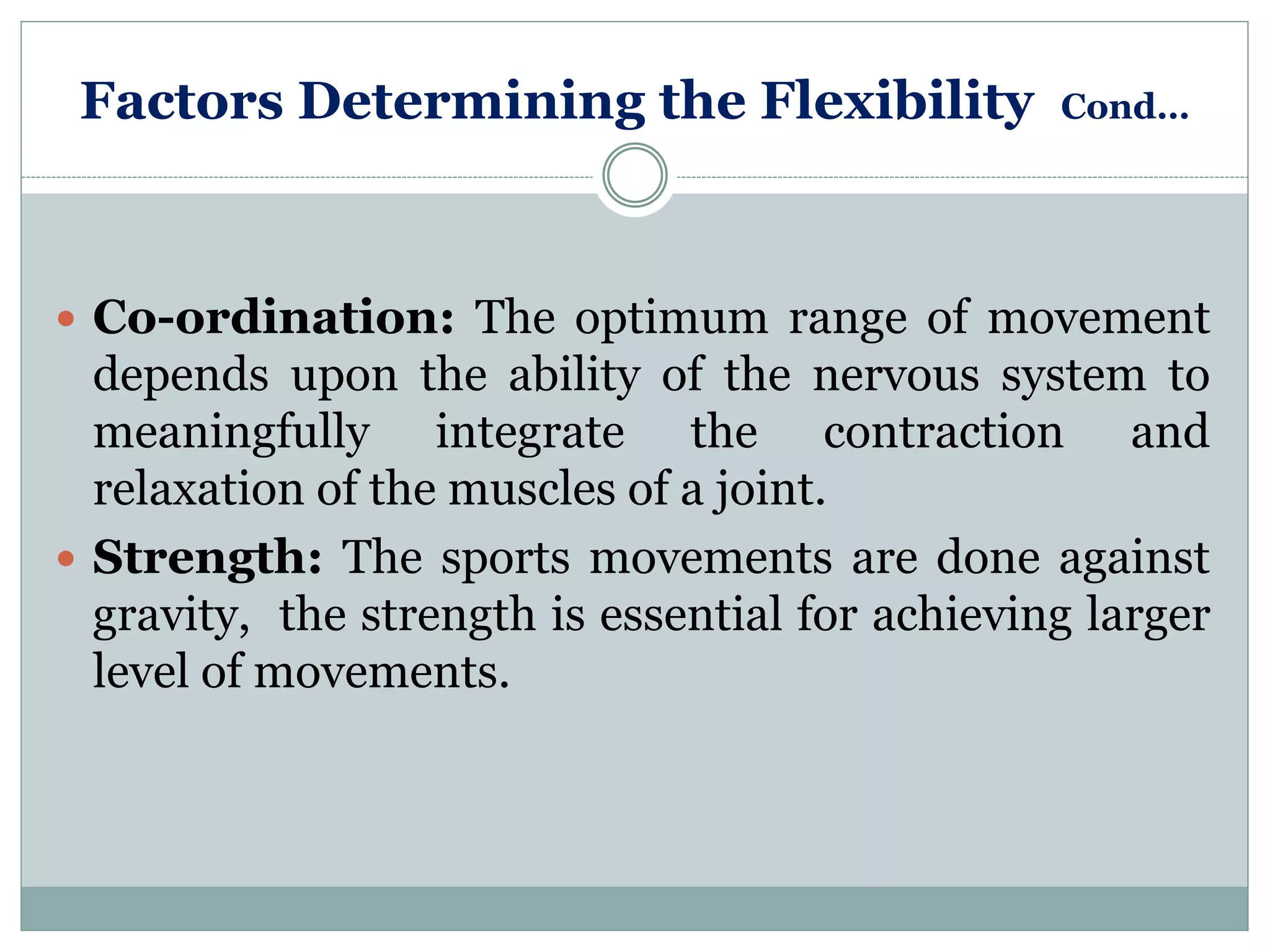 Factors Determining the Flexibility Cond…
 Co-ordination: The optimum range of movement
depends upon the ability of the nervous system to
meaningfully integrate the contraction and
relaxation of the muscles of a joint.
 Strength: The sports movements are done against
gravity, the strength is essential for achieving larger
level of movements.
 
