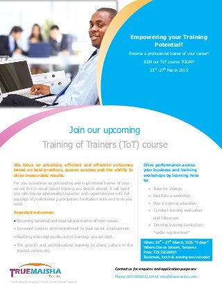 Join our upcoming
Training of Trainers (ToT) course
We focus on providing efficient and effective outcomes
based on best practices, proven success and the ability to
drive measurable results.
For you to become an astounding and inspirational trainer of your
career, this is result based training you should attend. It will build
you with trainer personality/character and capacitate you with full
package of professional participatory facilitation skills and tools you
need.
Expected outcomes:
 Becoming talented and inspirational trainer of your career.
 Increased passion and commitment to your career development.
 Realizing intended results out of trainings you conduct.
 The growth and contextualized learning by doing culture in the
trained community.
Drive performance across
your business and training
workshops by learning how
to:
 Train for change
 Facilitate a workshop
 Plan a training education
 Conduct training evaluation
and follow-ups
 Develop training curriculum
*under requirement*
When: 23rd
– 27th
March, 2015 *5 days*
Where: Dar es Salaam, Tanzania
Price: TZS 250.000/=
Tea-break, lunch & evening tea included
Contact us for enquires and application purposes:
Phone: 0653808032, Email: info@truemaisha.com
Empowering your Training
Potential!
Become a professional trainer of your career!
JOIN our ToT course TODAY!
23rd
-27th
March 2015
TrueMaisha Training Co. Limited, Dar es Salaam Tanzania.
 