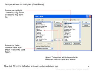 Next you will see this dialog box: [Show Fields]. Ensure you highlight “Follow-Up Flag” within the second drop down list. Ensure the “Select available fields from:” shows “Frequently-used fields”. Select “Categories” within the available fields and then click the “Add” button. Now click OK on this dialog box and again on the next dialog box. 