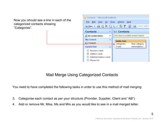 Now you should see a line in each of the categorized contacts showing “Categories”. Mail Merge Using Categorized Contacts You need to have completed the following tasks in order to use this method of mail merging: Categorise each contact as per your structure (Provider, Supplier, Client and “AB”) Add or remove Mr, Miss, Ms and Mrs as you would like to see in a mail merged letter. 