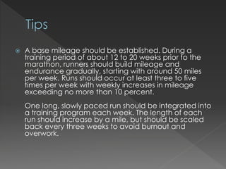  A base mileage should be established. During a
training period of about 12 to 20 weeks prior to the
marathon, runners should build mileage and
endurance gradually, starting with around 50 miles
per week. Runs should occur at least three to five
times per week with weekly increases in mileage
exceeding no more than 10 percent.
One long, slowly paced run should be integrated into
a training program each week. The length of each
run should increase by a mile, but should be scaled
back every three weeks to avoid burnout and
overwork.
 