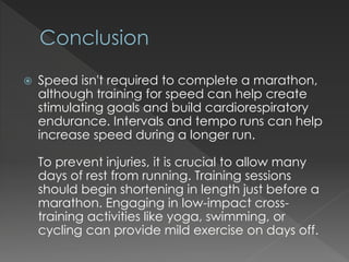  Speed isn't required to complete a marathon,
although training for speed can help create
stimulating goals and build cardiorespiratory
endurance. Intervals and tempo runs can help
increase speed during a longer run.
To prevent injuries, it is crucial to allow many
days of rest from running. Training sessions
should begin shortening in length just before a
marathon. Engaging in low-impact cross-
training activities like yoga, swimming, or
cycling can provide mild exercise on days off.
 