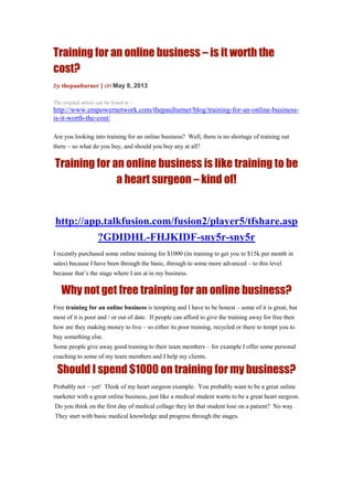 Training for an online business – is it worth the
cost?
by thepaulturner | on May 8, 2013
The original article can be found at :-
http://www.empowernetwork.com/thepaulturner/blog/training-for-an-online-business-
is-it-worth-the-cost/
Are you looking into training for an online business? Well, there is no shortage of training out
there – so what do you buy, and should you buy any at all?
Training for an online business is like training to be
a heart surgeon – kind of!
http://app.talkfusion.com/fusion2/player5/tfshare.asp
?GDIDHL-FHJKIDF-sny5r-sny5r
I recently purchased some online training for $1000 (its training to get you to $15k per month in
sales) because I have been through the basic, through to some more advanced – to this level
because that’s the stage where I am at in my business.
Why not get free training for an online business?
Free training for an online business is tempting and I have to be honest – some of it is great, but
most of it is poor and / or out of date. If people can afford to give the training away for free then
how are they making money to live – so either its poor training, recycled or there to tempt you to
buy something else.
Some people give away good training to their team members – for example I offer some personal
coaching to some of my team members and I help my clients.
Should I spend $1000 on training for my business?
Probably not – yet! Think of my heart surgeon example. You probably want to be a great online
marketer with a great online business, just like a medical student wants to be a great heart surgeon.
Do you think on the first day of medical collage they let that student lose on a patient? No way.
They start with basic medical knowledge and progress through the stages.
 