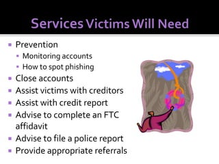 

Prevention
 Monitoring accounts
 How to spot phishing








Close accounts
Assist victims with creditors
Assist with credit report
Advise to complete an FTC
affidavit
Advise to file a police report
Provide appropriate referrals

 